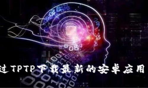 : 如何通过TPTP下载最新的安卓应用：详细指南